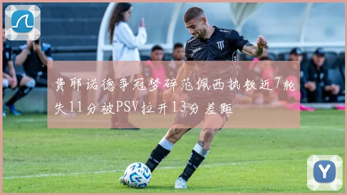 费耶诺德争冠梦碎范佩西执教近7轮失11分被PSV拉开13分差距