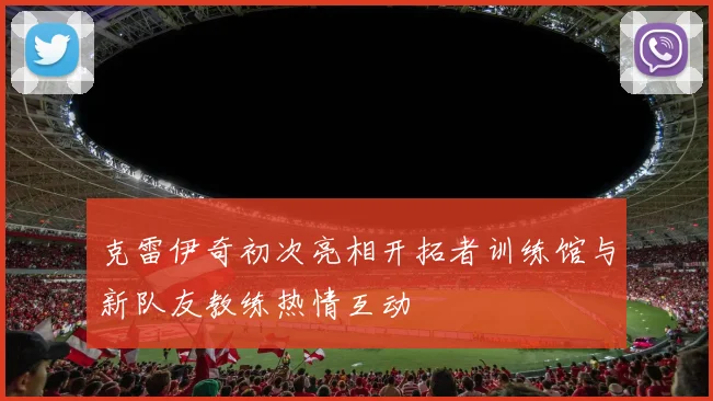 克雷伊奇初次亮相开拓者训练馆与新队友教练热情互动