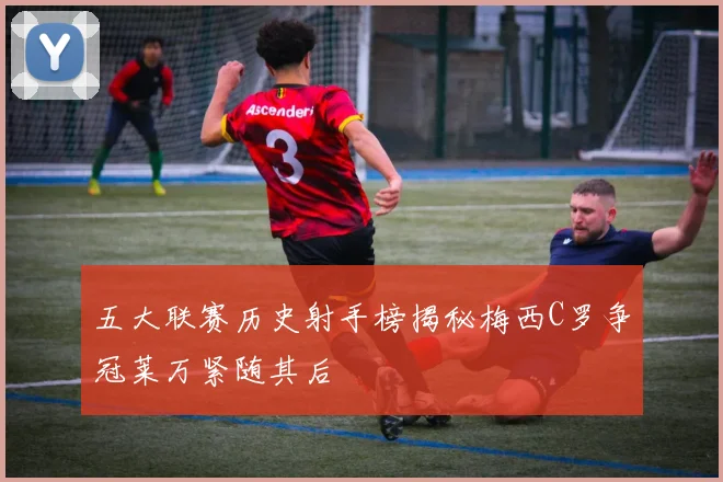 五大联赛历史射手榜揭秘梅西C罗争冠莱万紧随其后
