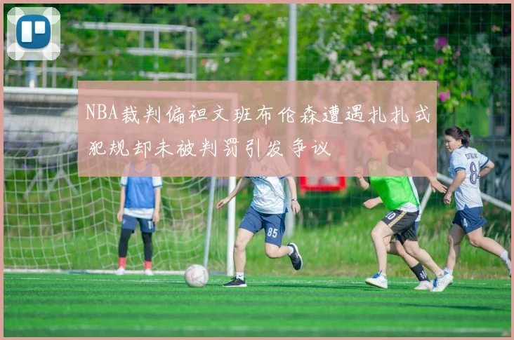 NBA裁判偏袒文班布伦森遭遇扎扎式犯规却未被判罚引发争议