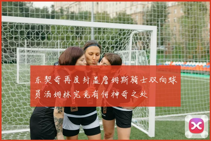 东契奇再度封盖詹姆斯骑士双向球员汤姆林究竟有何神奇之处