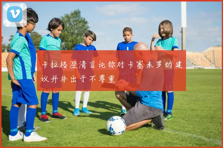 卡拉格澄清言论称对卡塞米罗的建议并非出于不尊重