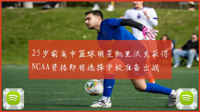 25岁前高中篮球明星凯里沃克获得NCAA资格即将选择学校准备出战