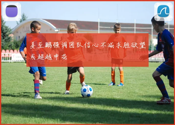 姜至鹏强调团队信心不减求胜欲望或超越申花